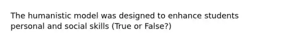 The humanistic model was designed to enhance students personal and social skills (True or False?)