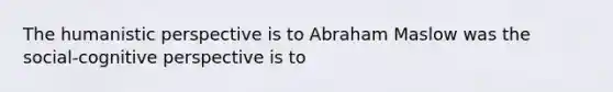 The humanistic perspective is to Abraham Maslow was the social-cognitive perspective is to