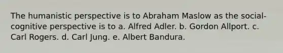 The humanistic perspective is to Abraham Maslow as the social-cognitive perspective is to a. Alfred Adler. b. Gordon Allport. c. Carl Rogers. d. Carl Jung. e. Albert Bandura.