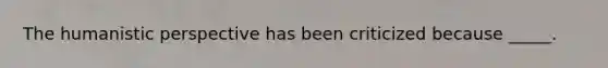 The humanistic perspective has been criticized because _____.