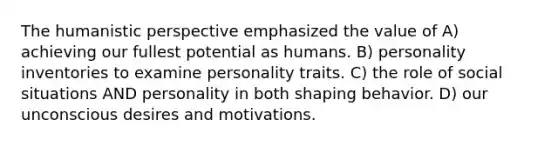 The humanistic perspective emphasized the value of A) achieving our fullest potential as humans. B) personality inventories to examine personality traits. C) the role of social situations AND personality in both shaping behavior. D) our unconscious desires and motivations.