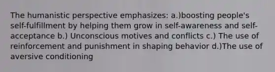 The humanistic perspective emphasizes: a.)boosting people's self-fulfillment by helping them grow in self-awareness and self-acceptance b.) Unconscious motives and conflicts c.) The use of reinforcement and punishment in shaping behavior d.)The use of aversive conditioning