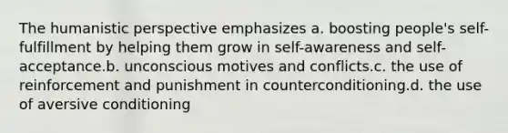 The humanistic perspective emphasizes a. boosting people's self-fulfillment by helping them grow in self-awareness and self-acceptance.b. unconscious motives and conflicts.c. the use of reinforcement and punishment in counterconditioning.d. the use of aversive conditioning