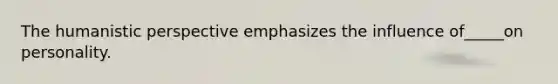 The humanistic perspective emphasizes the influence of_____on personality.