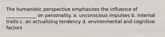 The humanistic perspective emphasizes the influence of _____________ on personality. a. unconscious impulses b. internal traits c. an actualizing tendency d. environmental and cognitive factors