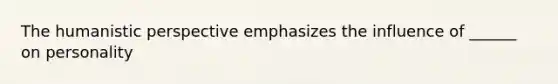 The humanistic perspective emphasizes the influence of ______ on personality