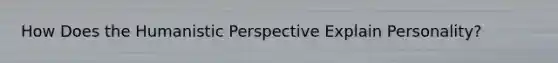 How Does the Humanistic Perspective Explain Personality?