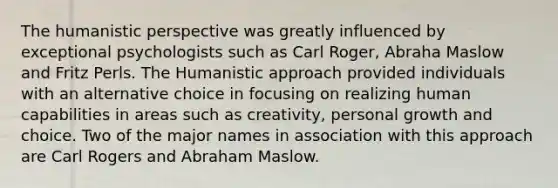 The humanistic perspective was greatly influenced by exceptional psychologists such as Carl Roger, Abraha Maslow and Fritz Perls. The Humanistic approach provided individuals with an alternative choice in focusing on realizing human capabilities in areas such as creativity, personal growth and choice. Two of the major names in association with this approach are Carl Rogers and Abraham Maslow.