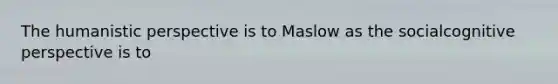 The humanistic perspective is to Maslow as the socialcognitive perspective is to