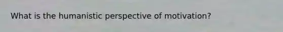 What is the humanistic perspective of motivation?