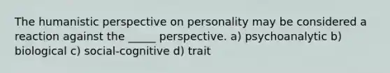 The humanistic perspective on personality may be considered a reaction against the _____ perspective. a) psychoanalytic b) biological c) social-cognitive d) trait