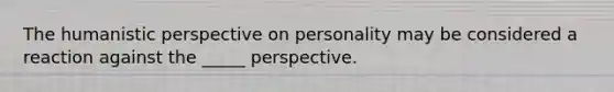 <a href='https://www.questionai.com/knowledge/kNAG4TyLwO-the-humanistic-perspective' class='anchor-knowledge'>the humanistic perspective</a> on personality may be considered a reaction against the _____ perspective.