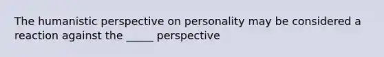 The humanistic perspective on personality may be considered a reaction against the _____ perspective