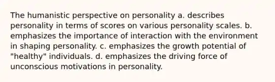 The humanistic perspective on personality a. describes personality in terms of scores on various personality scales. b. emphasizes the importance of interaction with the environment in shaping personality. c. emphasizes the growth potential of "healthy" individuals. d. emphasizes the driving force of unconscious motivations in personality.