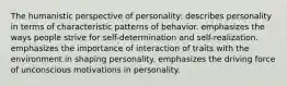 The humanistic perspective of personality: describes personality in terms of characteristic patterns of behavior. emphasizes the ways people strive for self-determination and self-realization. emphasizes the importance of interaction of traits with the environment in shaping personality. emphasizes the driving force of unconscious motivations in personality.