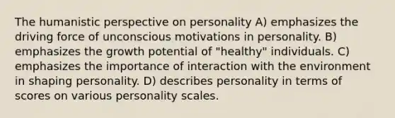 The humanistic perspective on personality A) emphasizes the driving force of unconscious motivations in personality. B) emphasizes the growth potential of "healthy" individuals. C) emphasizes the importance of interaction with the environment in shaping personality. D) describes personality in terms of scores on various personality scales.