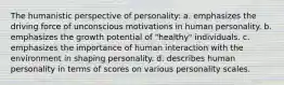 The humanistic perspective of personality: a. emphasizes the driving force of unconscious motivations in human personality. b. emphasizes the growth potential of "healthy" individuals. c. emphasizes the importance of human interaction with the environment in shaping personality. d. describes human personality in terms of scores on various personality scales.