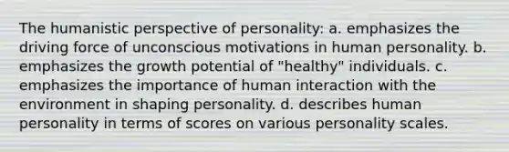 The humanistic perspective of personality: a. emphasizes the driving force of unconscious motivations in human personality. b. emphasizes the growth potential of "healthy" individuals. c. emphasizes the importance of human interaction with the environment in shaping personality. d. describes human personality in terms of scores on various personality scales.