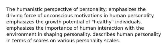 The humanistic perspective of personality: emphasizes the driving force of unconscious motivations in human personality. emphasizes the growth potential of "healthy" individuals. emphasizes the importance of human interaction with the environment in shaping personality. describes human personality in terms of scores on various personality scales.