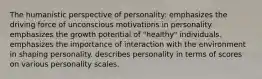 The humanistic perspective of personality: emphasizes the driving force of unconscious motivations in personality. emphasizes the growth potential of "healthy" individuals. emphasizes the importance of interaction with the environment in shaping personality. describes personality in terms of scores on various personality scales.