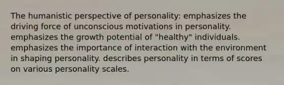 The humanistic perspective of personality: emphasizes the driving force of unconscious motivations in personality. emphasizes the growth potential of "healthy" individuals. emphasizes the importance of interaction with the environment in shaping personality. describes personality in terms of scores on various personality scales.