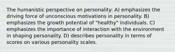 The humanistic perspective on personality: A) emphasizes the driving force of unconscious motivations in personality. B) emphasizes the growth potential of "healthy" individuals. C) emphasizes the importance of interaction with the environment in shaping personality. D) describes personality in terms of scores on various personality scales.