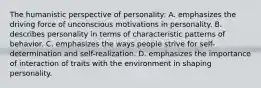 The humanistic perspective of personality: A. emphasizes the driving force of unconscious motivations in personality. B. describes personality in terms of characteristic patterns of behavior. C. emphasizes the ways people strive for self-determination and self-realization. D. emphasizes the importance of interaction of traits with the environment in shaping personality.