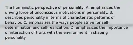 The humanistic perspective of personality: A. emphasizes the driving force of unconscious motivations in personality. B. describes personality in terms of characteristic patterns of behavior. C. emphasizes the ways people strive for self-determination and self-realization. D. emphasizes the importance of interaction of traits with the environment in shaping personality.