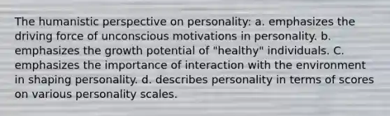 The humanistic perspective on personality: a. emphasizes the driving force of unconscious motivations in personality. b. emphasizes the growth potential of "healthy" individuals. C. emphasizes the importance of interaction with the environment in shaping personality. d. describes personality in terms of scores on various personality scales.