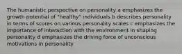 The humanistic perspective on personality a emphasizes the growth potential of "healthy" individuals b describes personality in terms of scores on various personality scales c emphasizes the importance of interaction with the environment in shaping personality d emphasizes the driving force of unconscious motivations in personality