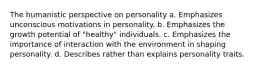 The humanistic perspective on personality a. Emphasizes unconscious motivations in personality. b. Emphasizes the growth potential of "healthy" individuals. c. Emphasizes the importance of interaction with the environment in shaping personality. d. Describes rather than explains personality traits.