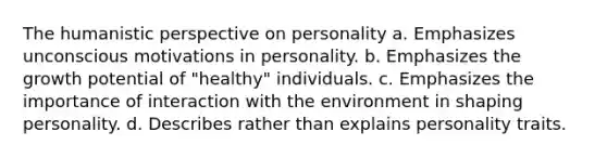 The humanistic perspective on personality a. Emphasizes unconscious motivations in personality. b. Emphasizes the growth potential of "healthy" individuals. c. Emphasizes the importance of interaction with the environment in shaping personality. d. Describes rather than explains personality traits.