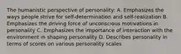 The humanistic perspective of personality: A. Emphasizes the ways people strive for self-determination and self-realization B. Emphasizes the driving force of unconscious motivations in personality C. Emphasizes the importance of interaction with the environment in shaping personality D. Describes personality in terms of scores on various personality scales