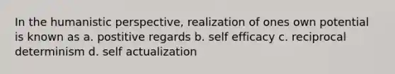 In the humanistic perspective, realization of ones own potential is known as a. postitive regards b. self efficacy c. reciprocal determinism d. self actualization