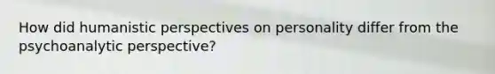 How did humanistic perspectives on personality differ from the psychoanalytic perspective?