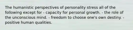 The humanistic perspectives of personality stress all of the following except for - capacity for personal growth. - the role of the unconscious mind. - freedom to choose one's own destiny. - positive human qualities.