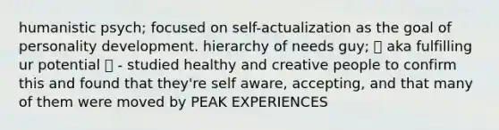 humanistic psych; focused on self-actualization as the goal of personality development. hierarchy of needs guy; ❕ aka fulfilling ur potential ❕ - studied healthy and creative people to confirm this and found that they're self aware, accepting, and that many of them were moved by PEAK EXPERIENCES