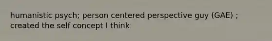 humanistic psych; person centered perspective guy (GAE) ; created the self concept I think