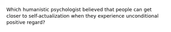 Which humanistic psychologist believed that people can get closer to self-actualization when they experience unconditional positive regard?