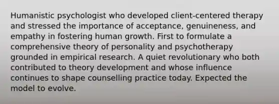 Humanistic psychologist who developed client-centered therapy and stressed the importance of acceptance, genuineness, and empathy in fostering human growth. First to formulate a comprehensive theory of personality and psychotherapy grounded in empirical research. A quiet revolutionary who both contributed to theory development and whose influence continues to shape counselling practice today. Expected the model to evolve.