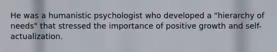 He was a humanistic psychologist who developed a "hierarchy of needs" that stressed the importance of positive growth and self-actualization.