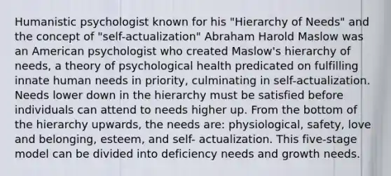 Humanistic psychologist known for his "Hierarchy of Needs" and the concept of "self-actualization" Abraham Harold Maslow was an American psychologist who created Maslow's hierarchy of needs, a theory of psychological health predicated on fulfilling innate human needs in priority, culminating in self-actualization. Needs lower down in the hierarchy must be satisfied before individuals can attend to needs higher up. From the bottom of the hierarchy upwards, the needs are: physiological, safety, love and belonging, esteem, and self- actualization. This five-stage model can be divided into deficiency needs and growth needs.