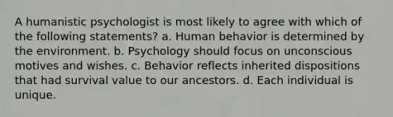 A humanistic psychologist is most likely to agree with which of the following statements? a. Human behavior is determined by the environment. b. Psychology should focus on unconscious motives and wishes. c. Behavior reflects inherited dispositions that had survival value to our ancestors. d. Each individual is unique.