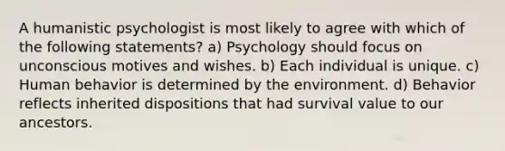 A humanistic psychologist is most likely to agree with which of the following statements? a) Psychology should focus on unconscious motives and wishes. b) Each individual is unique. c) Human behavior is determined by the environment. d) Behavior reflects inherited dispositions that had survival value to our ancestors.