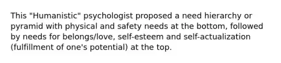 This "Humanistic" psychologist proposed a need hierarchy or pyramid with physical and safety needs at the bottom, followed by needs for belongs/love, self-esteem and self-actualization (fulfillment of one's potential) at the top.