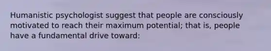 Humanistic psychologist suggest that people are consciously motivated to reach their maximum potential; that is, people have a fundamental drive toward: