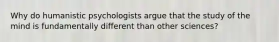 Why do humanistic psychologists argue that the study of the mind is fundamentally different than other sciences?