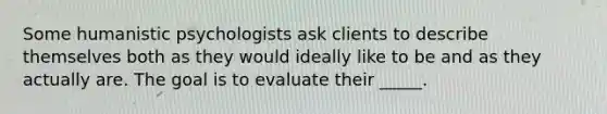 Some humanistic psychologists ask clients to describe themselves both as they would ideally like to be and as they actually are. The goal is to evaluate their _____.