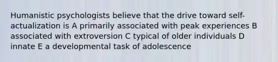 Humanistic psychologists believe that the drive toward self-actualization is A primarily associated with peak experiences B associated with extroversion C typical of older individuals D innate E a developmental task of adolescence