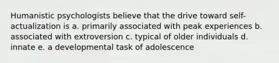 Humanistic psychologists believe that the drive toward self-actualization is a. primarily associated with peak experiences b. associated with extroversion c. typical of older individuals d. innate e. a developmental task of adolescence